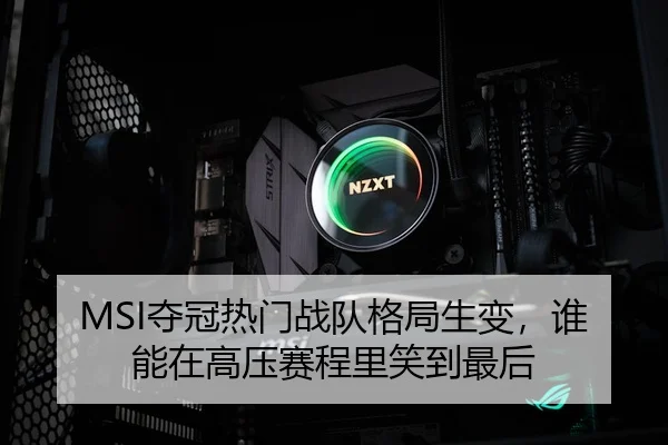 MSI夺冠热门战队格局生变，谁能在高压赛程里笑到最后