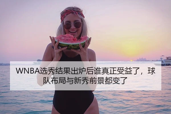 WNBA选秀结果出炉后谁真正受益了，球队布局与新秀前景都变了